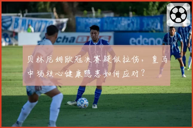 贝林厄姆欧冠决赛疑似拉伤，皇马中场核心健康隐患如何应对？