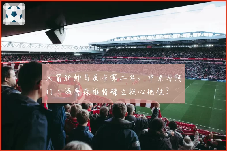 火箭新帅乌度卡第二年，申京与阿门·汤普森谁将确立核心地位？