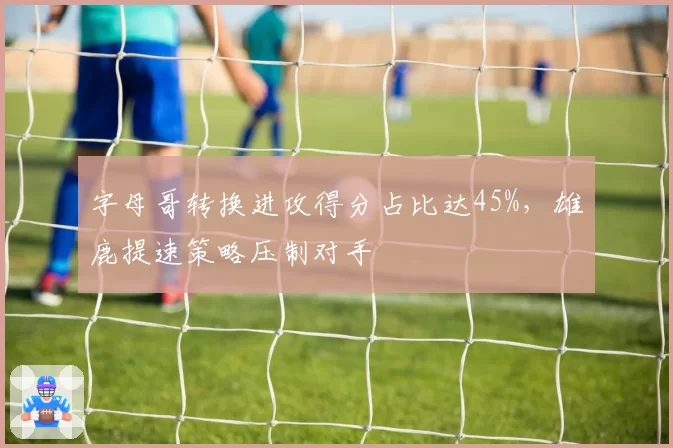 字母哥转换进攻得分占比达45%，雄鹿提速策略压制对手