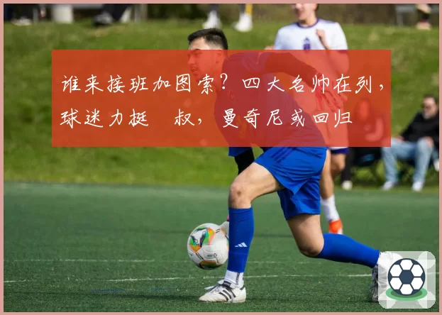 谁来接班加图索？四大名帅在列，球迷力挺囧叔，曼奇尼或回归