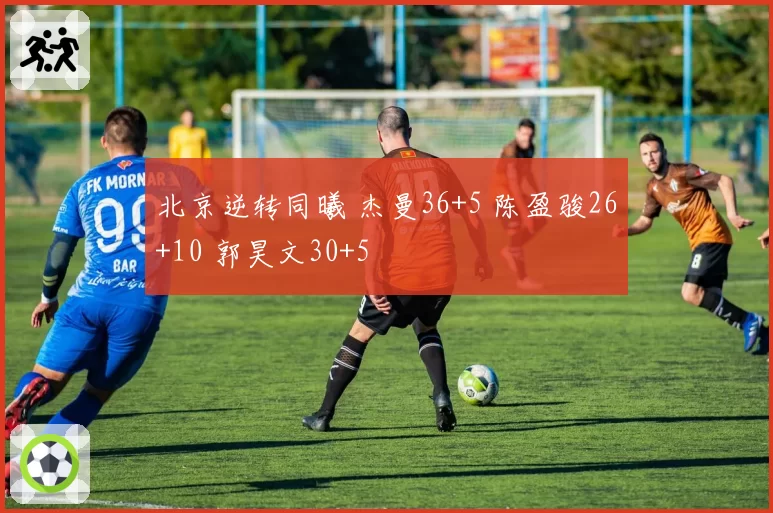 北京逆转同曦 杰曼36+5 陈盈骏26+10 郭昊文30+5