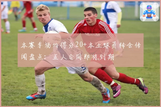 本赛季场均得分20+本土球员转会传闻盘点：五人合同即将到期