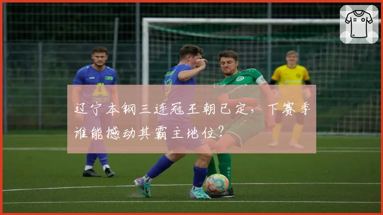 辽宁本钢三连冠王朝已定，下赛季谁能撼动其霸主地位？