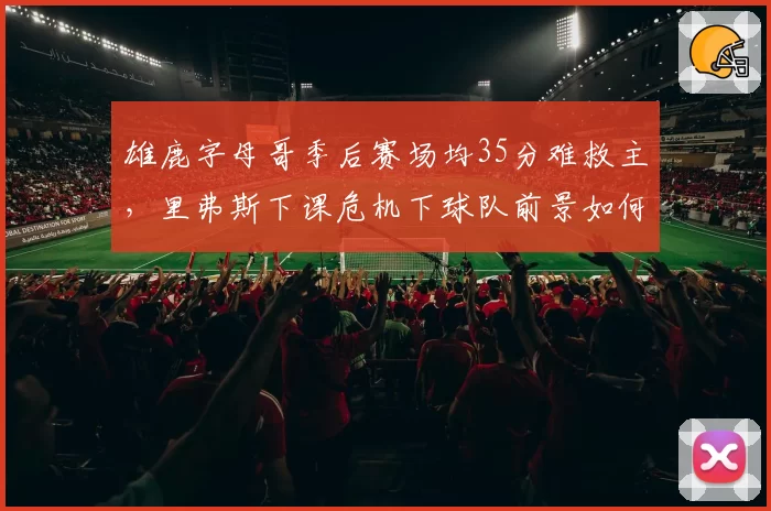 雄鹿字母哥季后赛场均35分难救主，里弗斯下课危机下球队前景如何？