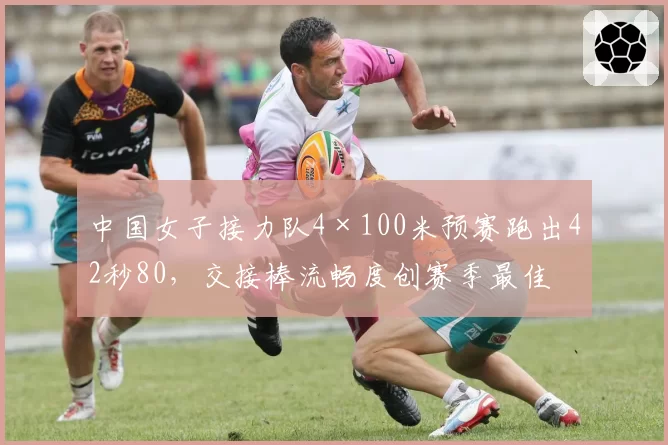 中国女子接力队4×100米预赛跑出42秒80，交接棒流畅度创赛季最佳