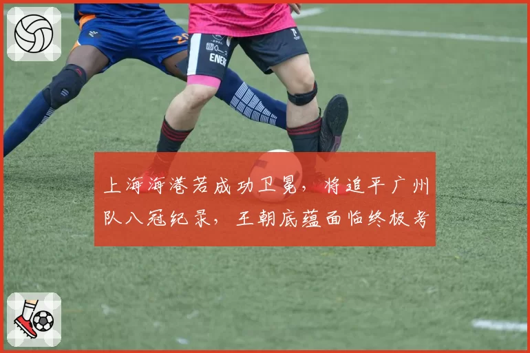 上海海港若成功卫冕，将追平广州队八冠纪录，王朝底蕴面临终极考验