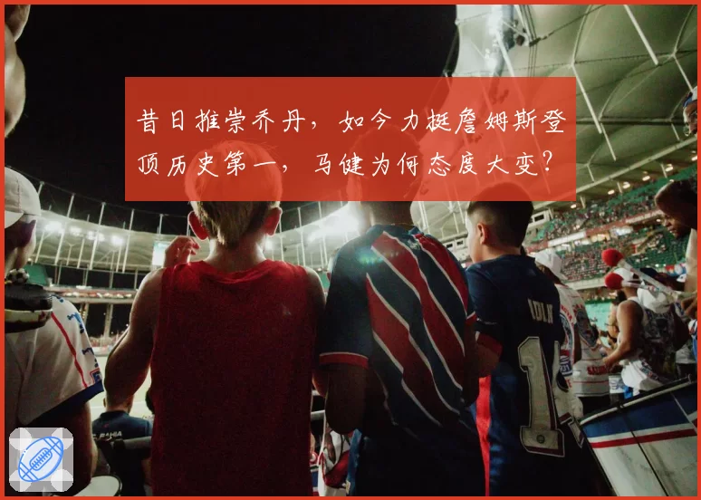 昔日推崇乔丹,如今力挺詹姆斯登顶历史第一,马健为何态度大变?