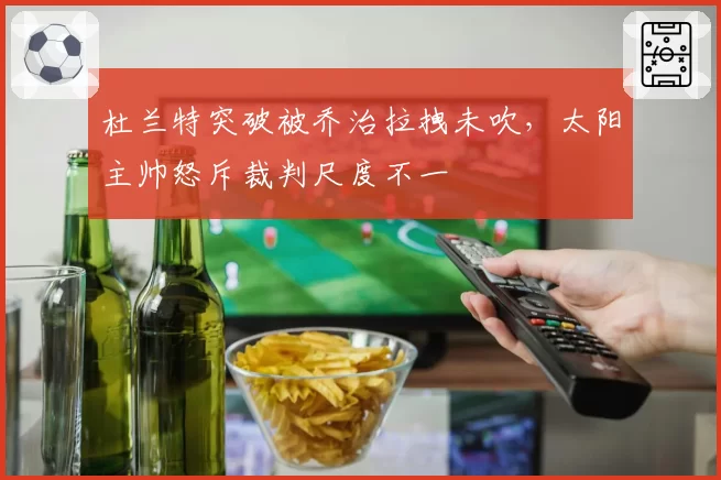 杜兰特突破被乔治拉拽未吹，太阳主帅怒斥裁判尺度不一