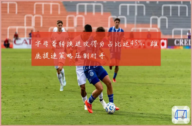 字母哥转换进攻得分占比达45%，雄鹿提速策略压制对手