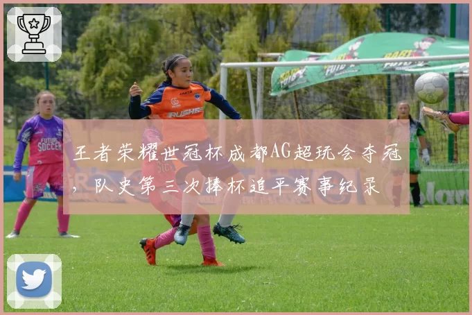王者荣耀世冠杯成都AG超玩会夺冠,队史第三次捧杯追平赛事纪录