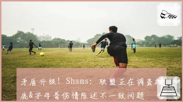 矛盾升级！Shams：联盟正在调查雄鹿&字母哥伤情陈述不一致问题