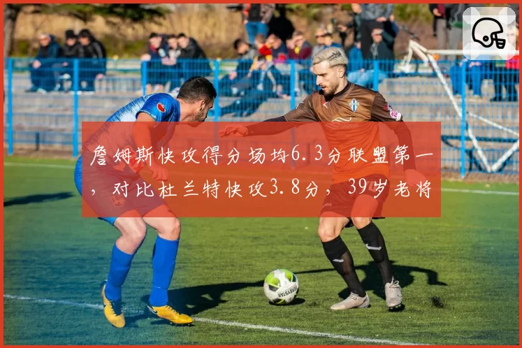 詹姆斯快攻得分场均6.3分联盟第一，对比杜兰特快攻3.8分，39岁老将转换进攻仍统治