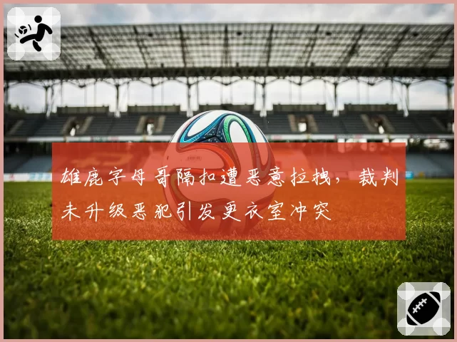 雄鹿字母哥隔扣遭恶意拉拽，裁判未升级恶犯引发更衣室冲突