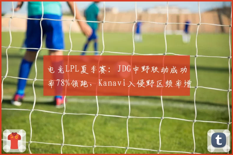 电竞LPL夏季赛：JDG中野联动成功率78%领跑，Kanavi入侵野区频率增三成