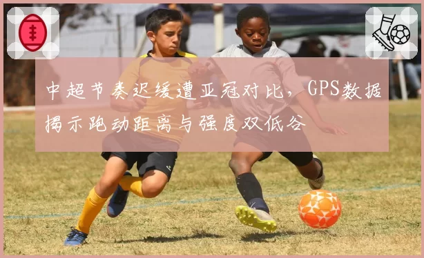 中超节奏迟缓遭亚冠对比，GPS数据揭示跑动距离与强度双低谷