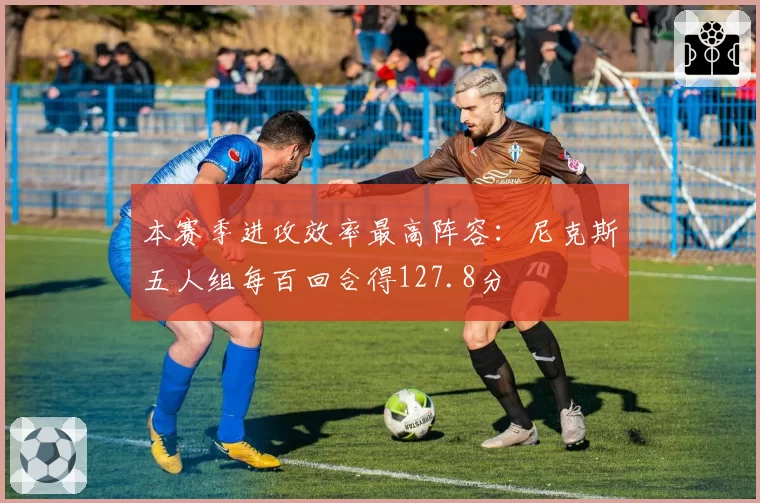 本赛季进攻效率最高阵容：尼克斯五人组每百回合得127.8分