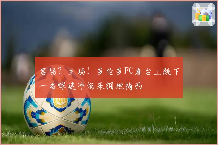 客场？主场！多伦多FC看台上跳下一名球迷冲场来拥抱梅西