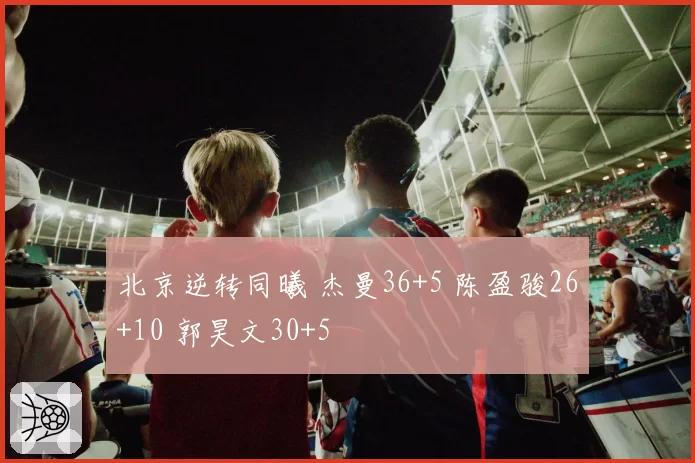 北京逆转同曦 杰曼36+5 陈盈骏26+10 郭昊文30+5