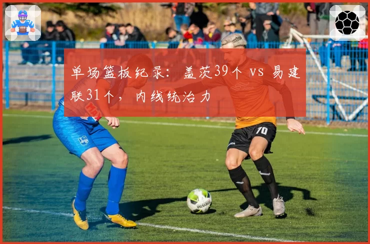 单场篮板纪录：盖茨39个 vs 易建联31个，内线统治力
