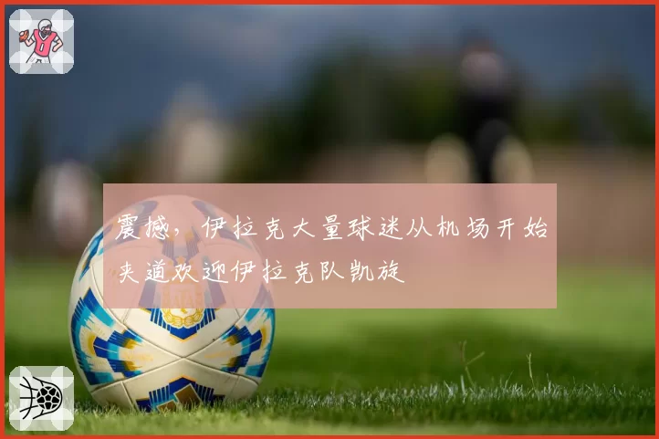 震撼，伊拉克大量球迷从机场开始夹道欢迎伊拉克队凯旋