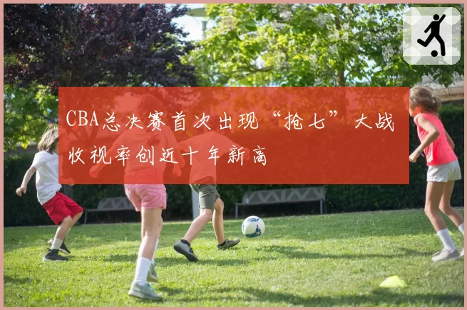 CBA总决赛首次出现“抢七”大战 收视率创近十年新高