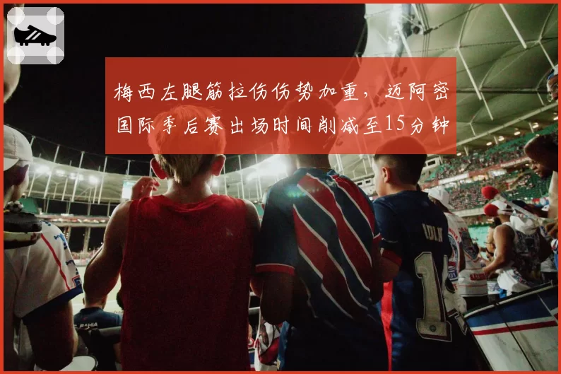 梅西左腿筋拉伤伤势加重,迈阿密国际季后赛出场时间削减至15分钟