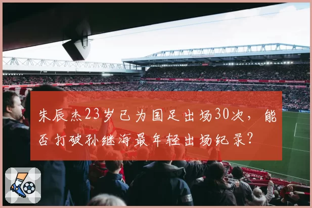 朱辰杰23岁已为国足出场30次，能否打破孙继海最年轻出场纪录？