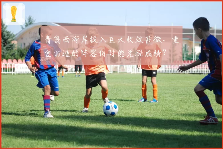 青岛西海岸投入巨大收效甚微，重金打造的阵容何时能兑现成绩？