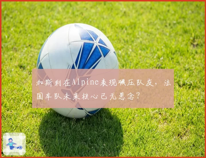 加斯利在Alpine表现碾压队友，法国车队未来核心已无悬念？