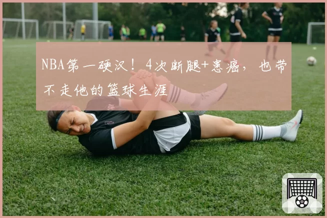 NBA第一硬汉！4次断腿+患癌，也带不走他的篮球生涯