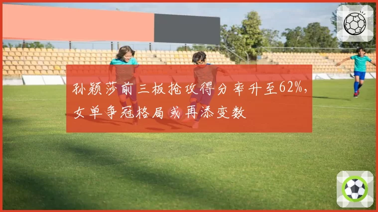 孙颖莎前三板抢攻得分率升至62%，女单争冠格局或再添变数