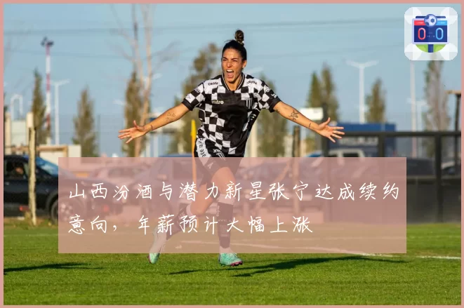 山西汾酒与潜力新星张宁达成续约意向，年薪预计大幅上涨