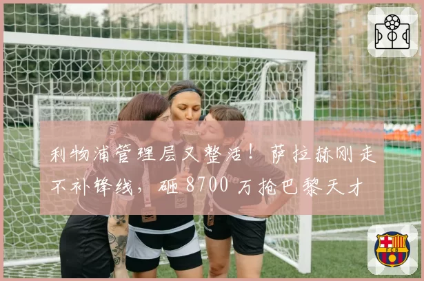 利物浦管理层又整活!萨拉赫刚走不补锋线,砸 8700 万抢巴黎天才