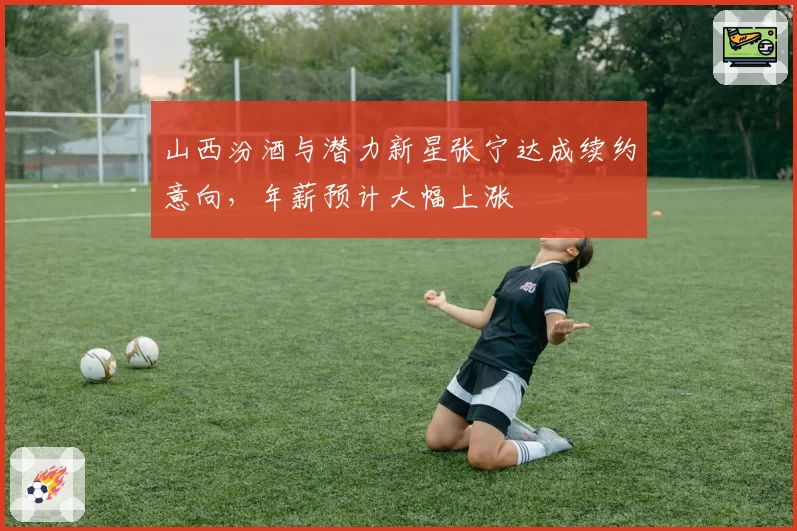 山西汾酒与潜力新星张宁达成续约意向，年薪预计大幅上涨