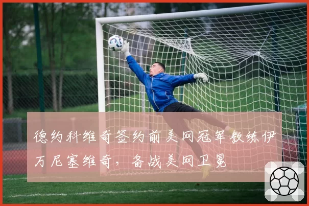 德约科维奇签约前美网冠军教练伊万尼塞维奇，备战美网卫冕
