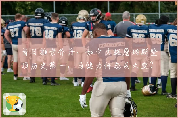 昔日推崇乔丹，如今力挺詹姆斯登顶历史第一，马健为何态度大变？