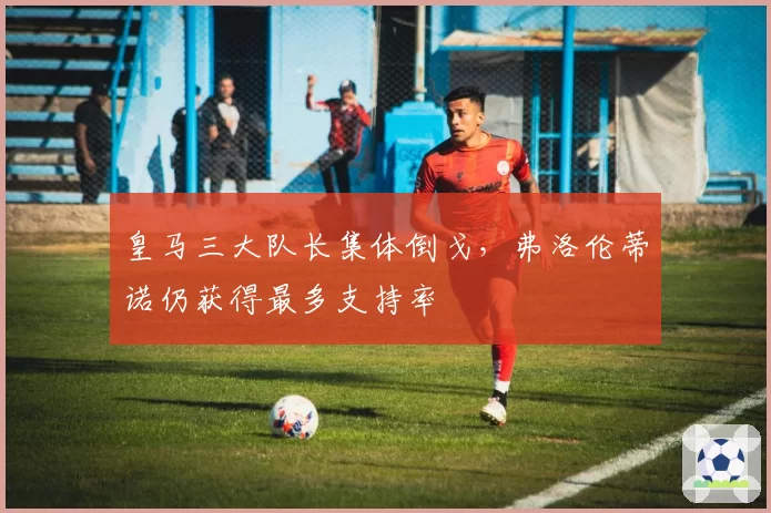 皇马三大队长集体倒戈，弗洛伦蒂诺仍获得最多支持率
