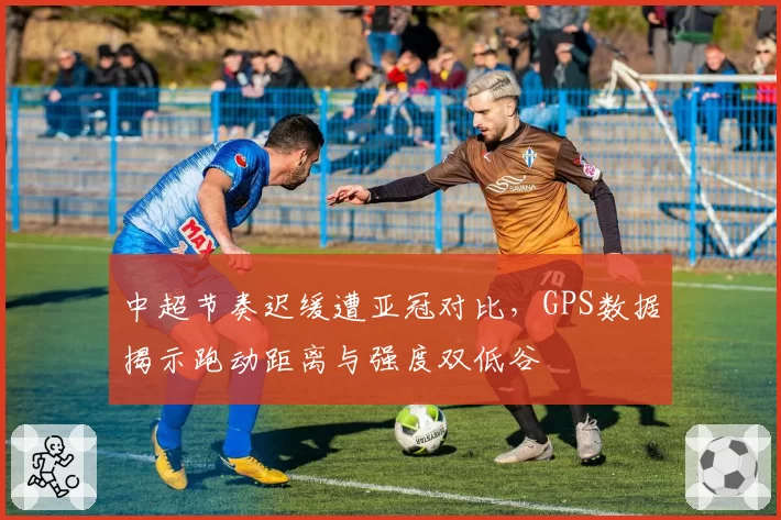 中超节奏迟缓遭亚冠对比，GPS数据揭示跑动距离与强度双低谷