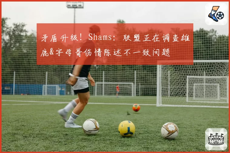 矛盾升级！Shams：联盟正在调查雄鹿&字母哥伤情陈述不一致问题