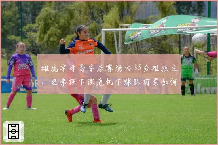 雄鹿字母哥季后赛场均35分难救主，里弗斯下课危机下球队前景如何？
