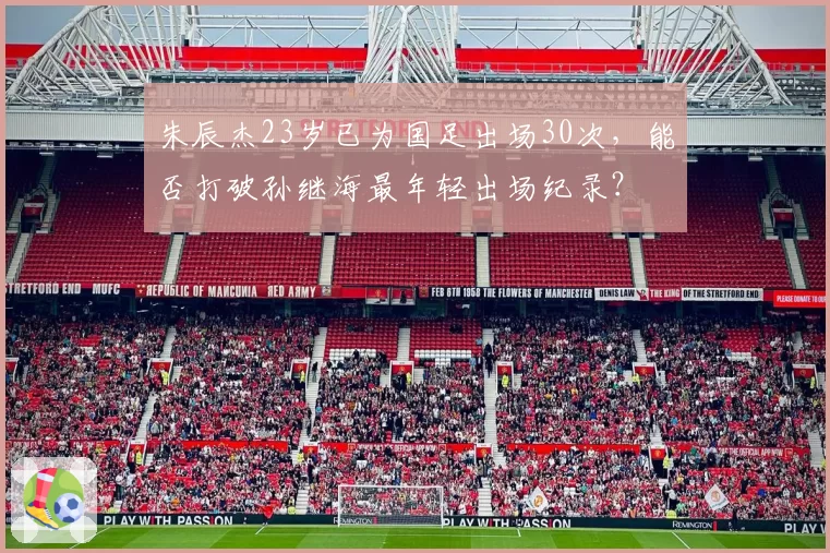 朱辰杰23岁已为国足出场30次，能否打破孙继海最年轻出场纪录？