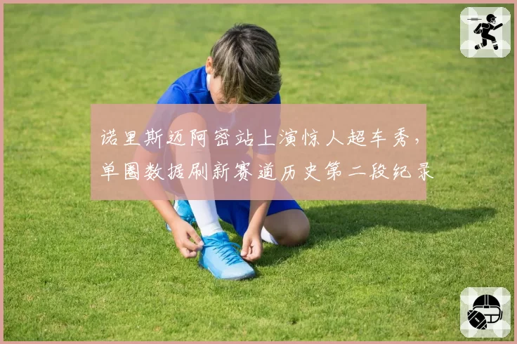 诺里斯迈阿密站上演惊人超车秀,单圈数据刷新赛道历史第二段纪录