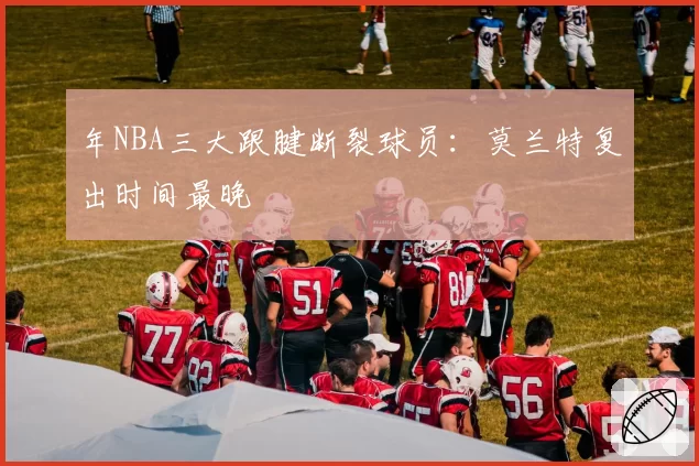 年NBA三大跟腱断裂球员：莫兰特复出时间最晚