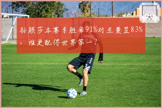 孙颖莎本赛季胜率91%对王曼昱83%，谁更配得世界第一？