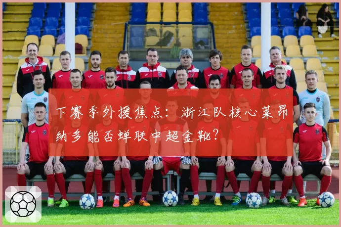 下赛季外援焦点:浙江队核心莱昂纳多能否蝉联中超金靴?