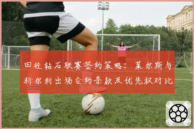 田径钻石联赛签约策略：莱尔斯与科尔利出场合约条款及优先权对比