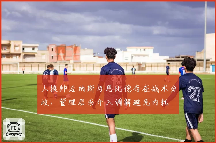 人换帅后纳斯与恩比德存在战术分歧，管理层或介入调解避免内耗