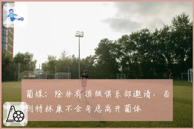 葡媒：除非有顶级俱乐部邀请，否则特林康不会考虑离开葡体