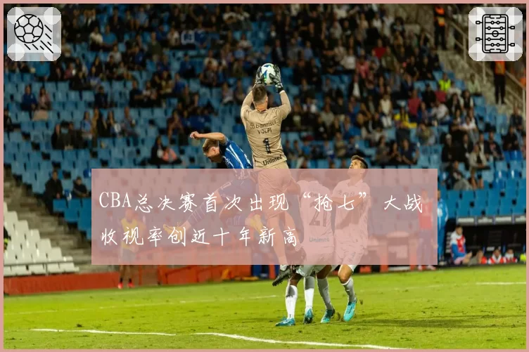 CBA总决赛首次出现“抢七”大战 收视率创近十年新高