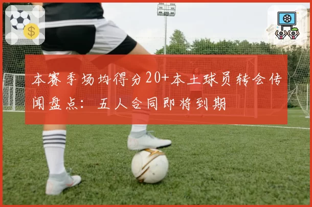 本赛季场均得分20+本土球员转会传闻盘点：五人合同即将到期